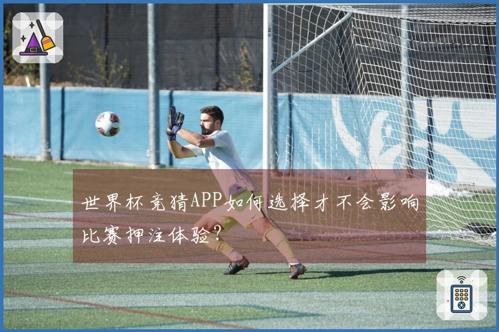 世界杯竞猜APP如何选择才不会影响比赛押注体验？