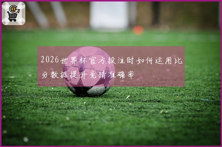 2026世界杯官方投注时如何运用比分数据提升竞猜准确率