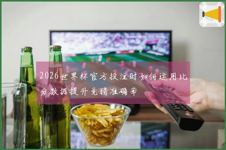 2026世界杯官方投注时如何运用比分数据提升竞猜准确率